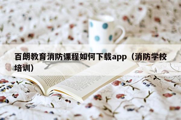 百朗教育消防课程如何下载app（消防学校培训）