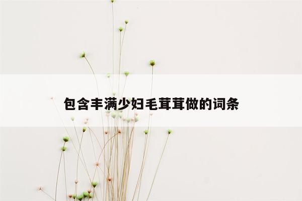 包含丰满少妇毛茸茸做的词条