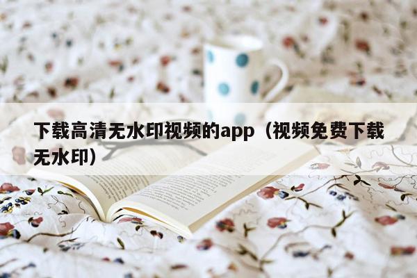 下载高清无水印视频的app（视频免费下载无水印）