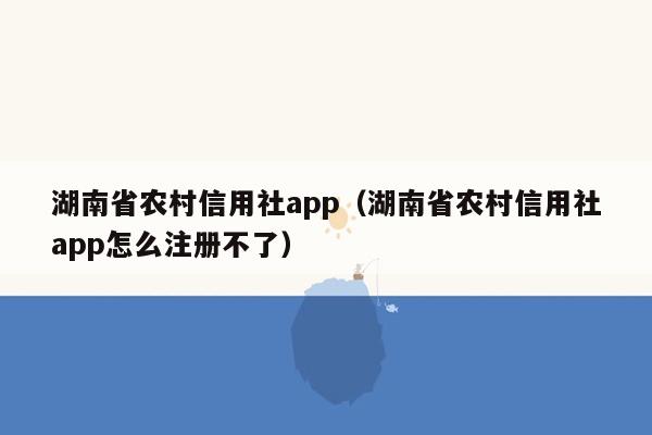 湖南省农村信用社app（湖南省农村信用社app怎么注册不了）