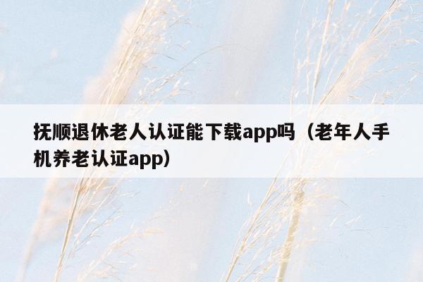 抚顺退休老人认证能下载app吗（老年人手机养老认证app）