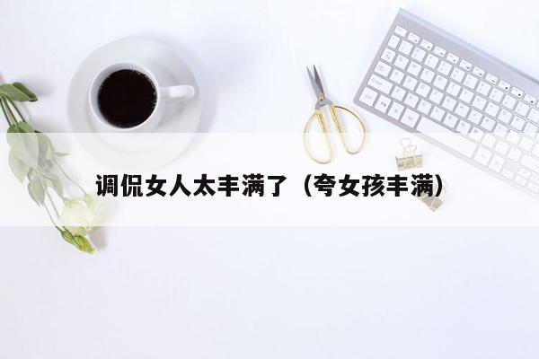 调侃女人太丰满了（夸女孩丰满）