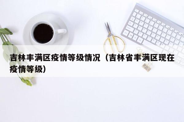 吉林丰满区疫情等级情况（吉林省丰满区现在疫情等级）