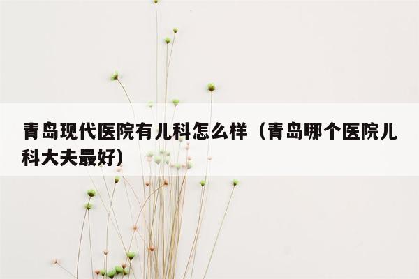 青岛现代医院有儿科怎么样（青岛哪个医院儿科大夫最好）