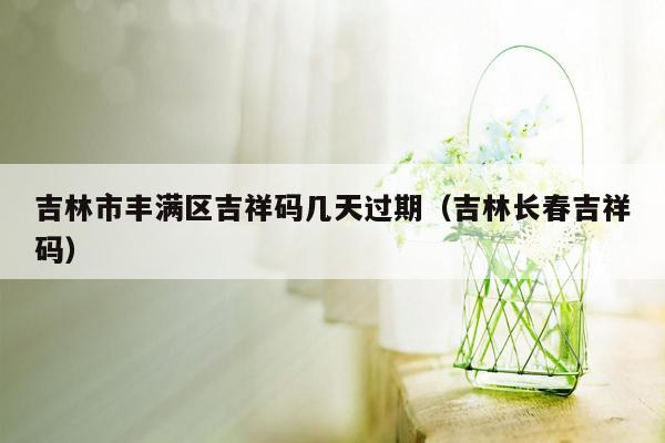 吉林市丰满区吉祥码几天过期（吉林长春吉祥码）