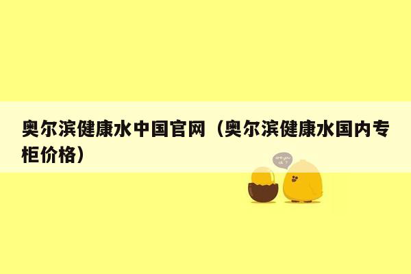 奥尔滨健康水中国官网（奥尔滨健康水国内专柜价格）