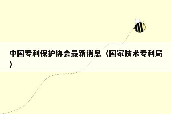 中国专利保护协会最新消息（国家技术专利局）