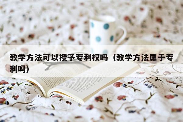 教学方法可以授予专利权吗（教学方法属于专利吗）