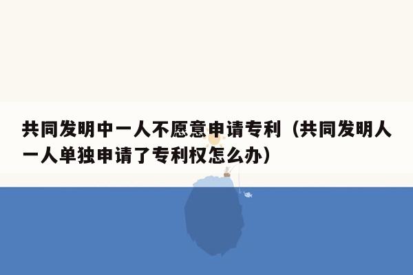 共同发明中一人不愿意申请专利（共同发明人一人单独申请了专利权怎么办）