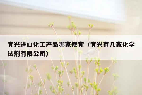 宜兴进口化工产品哪家便宜（宜兴有几家化学试剂有限公司）