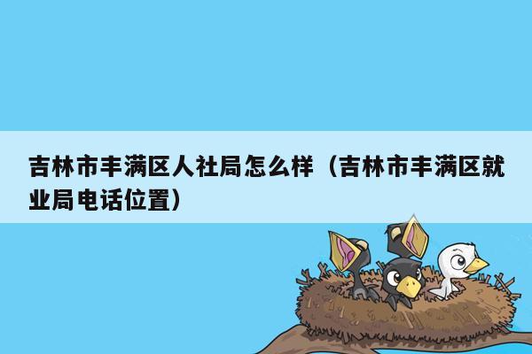 吉林市丰满区人社局怎么样（吉林市丰满区就业局电话位置）