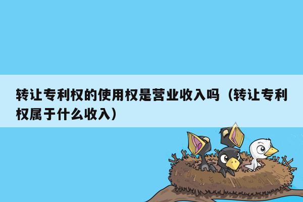 转让专利权的使用权是营业收入吗（转让专利权属于什么收入）