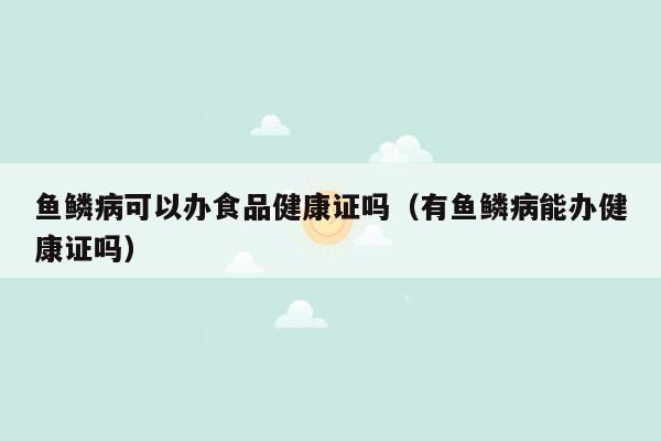 鱼鳞病可以办食品健康证吗（有鱼鳞病能办健康证吗）