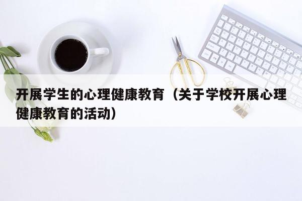 开展学生的心理健康教育（关于学校开展心理健康教育的活动）