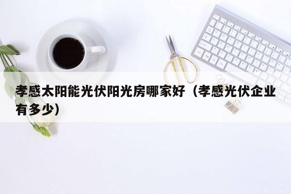 孝感太阳能光伏阳光房哪家好（孝感光伏企业有多少）