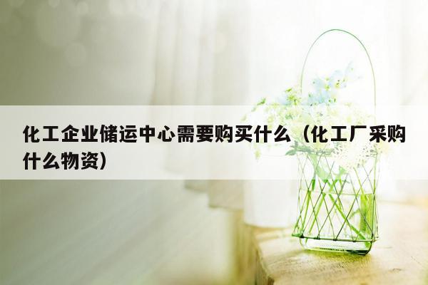 化工企业储运中心需要购买什么（化工厂采购什么物资）