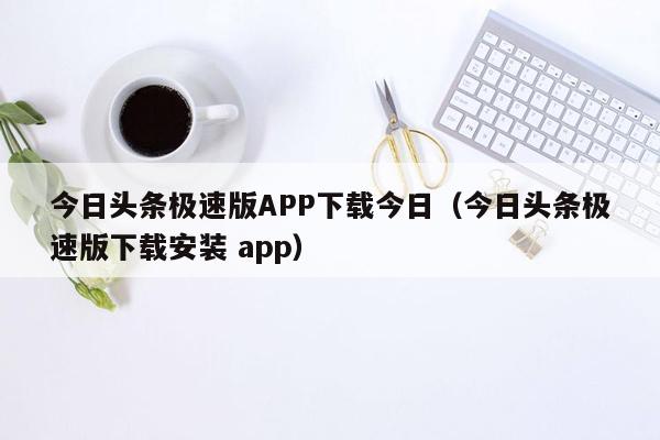 今日头条极速版APP下载今日（今日头条极速版下载安装 app）