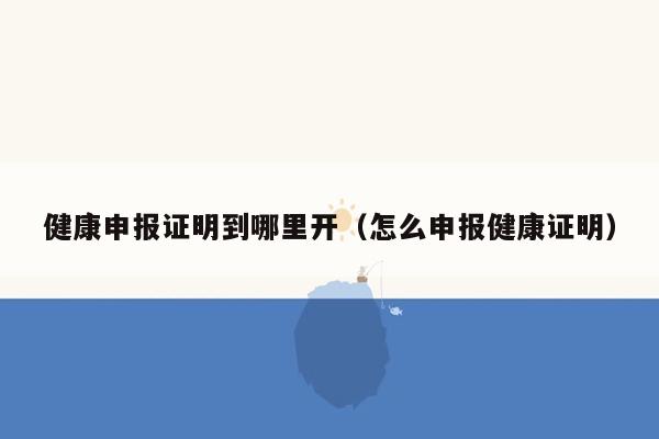 健康申报证明到哪里开（怎么申报健康证明）