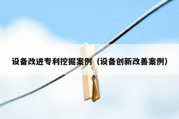 设备改进专利挖掘案例（设备创新改善案例）