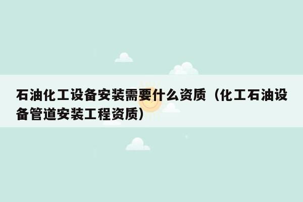 石油化工设备安装需要什么资质（化工石油设备管道安装工程资质）