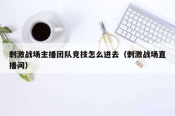 刺激战场主播团队竞技怎么进去（刺激战场直播间）