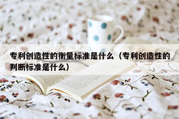 专利创造性的衡量标准是什么（专利创造性的判断标准是什么）