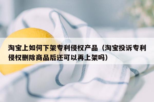 淘宝上如何下架专利侵权产品（淘宝投诉专利侵权删除商品后还可以再上架吗）