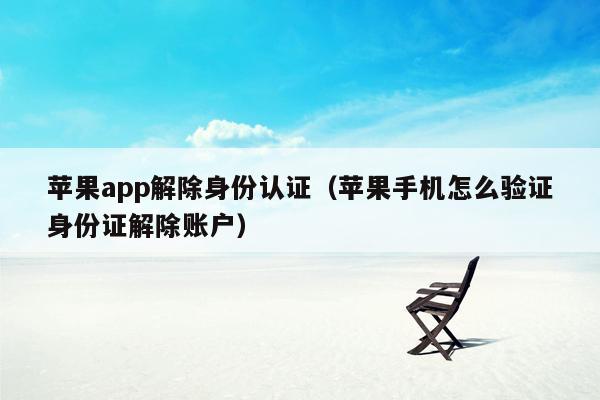 苹果app解除身份认证（苹果手机怎么验证身份证解除账户）