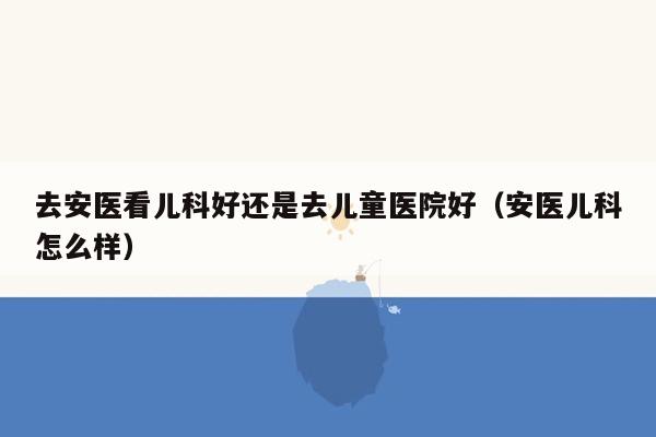 去安医看儿科好还是去儿童医院好（安医儿科怎么样）