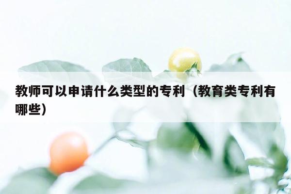 教师可以申请什么类型的专利（教育类专利有哪些）