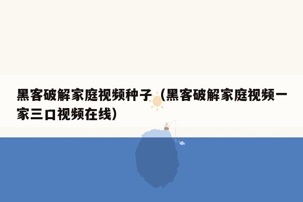 黑客破解家庭视频种子（黑客破解家庭视频一家三口视频在线）