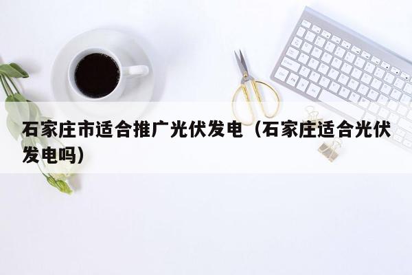 石家庄市适合推广光伏发电（石家庄适合光伏发电吗）