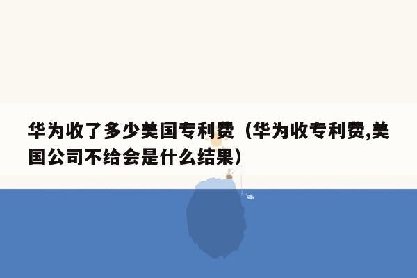 华为收了多少美国专利费（华为收专利费,美国公司不给会是什么结果）