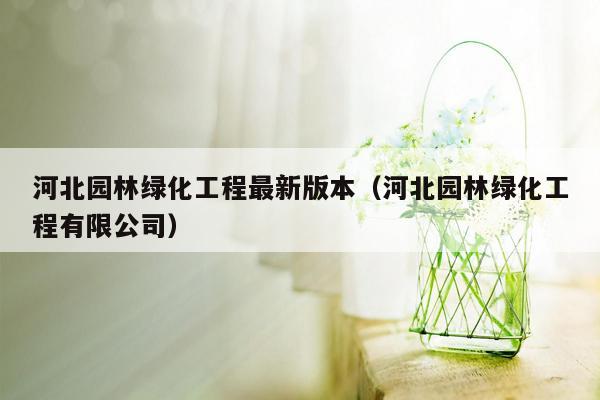 河北园林绿化工程最新版本（河北园林绿化工程有限公司）