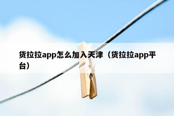 货拉拉app怎么加入天津（货拉拉app平台）