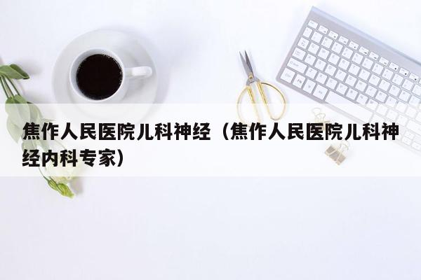 焦作人民医院儿科神经（焦作人民医院儿科神经内科专家）