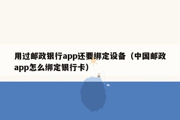 用过邮政银行app还要绑定设备（中国邮政app怎么绑定银行卡）