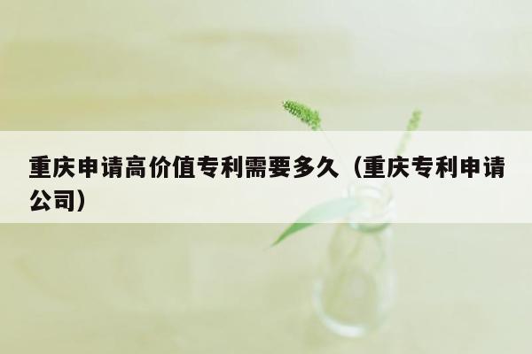 重庆申请高价值专利需要多久（重庆专利申请公司）