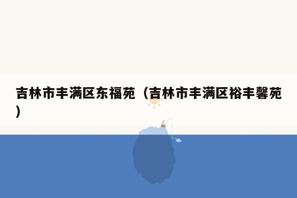 吉林市丰满区东福苑（吉林市丰满区裕丰馨苑）