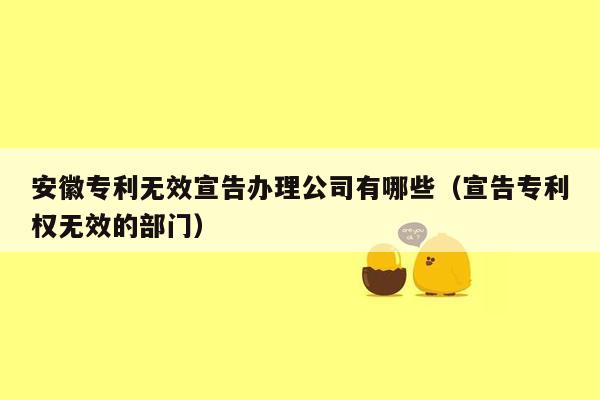 安徽专利无效宣告办理公司有哪些（宣告专利权无效的部门）