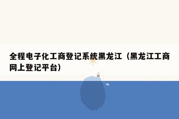 全程电子化工商登记系统黑龙江（黑龙江工商网上登记平台）