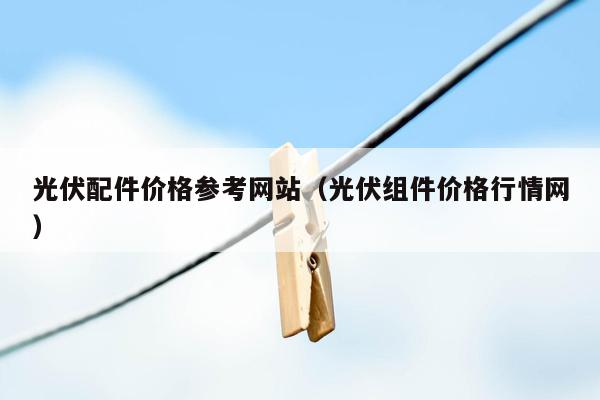 光伏配件价格参考网站（光伏组件价格行情网）