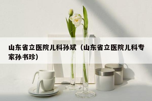 山东省立医院儿科孙斌（山东省立医院儿科专家孙书珍）