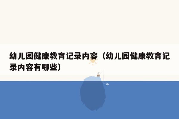 幼儿园健康教育记录内容（幼儿园健康教育记录内容有哪些）