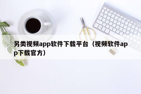 另类视频app软件下载平台（视频软件app下载官方）