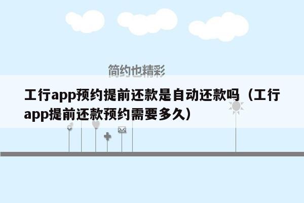 工行app预约提前还款是自动还款吗（工行app提前还款预约需要多久）