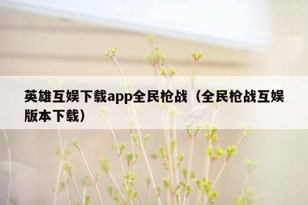 英雄互娱下载app全民枪战（全民枪战互娱版本下载）