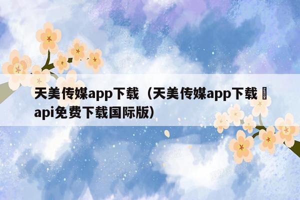 天美传媒app下载（天美传媒app下载汅api免费下载国际版）