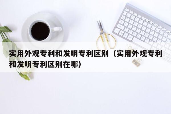 实用外观专利和发明专利区别（实用外观专利和发明专利区别在哪）