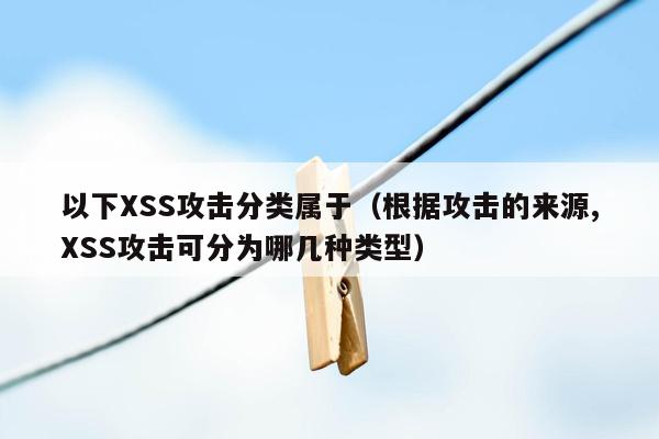 以下XSS攻击分类属于（根据攻击的来源,XSS攻击可分为哪几种类型）